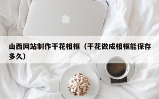 霸州山西网站制作干花相框（干花做成相框能保存多久）